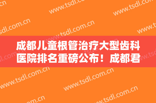 成都儿童根管治疗大型齿科医院排名重磅公布！成都君合笑更美口腔门诊部正规
