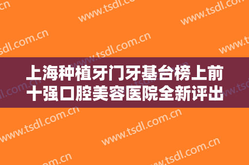 上海种植牙门牙基台榜上前十强口腔美容医院全新评出！上海瑞伢美口腔连锁技术、设备领先