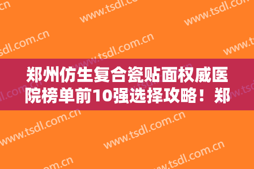 郑州仿生复合瓷贴面权威医院榜单前10强选择攻略！郑州大学第一附属医院惠济院区口腔美容科优势是什么？