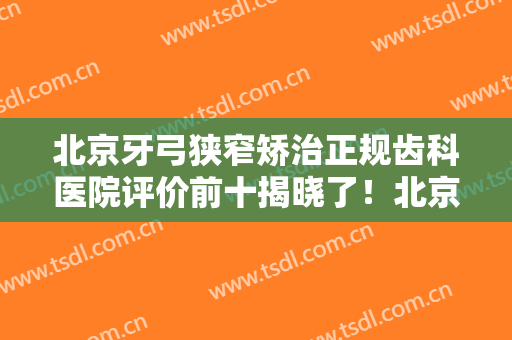 北京牙弓狭窄矫治正规齿科医院评价前十揭晓了！北京大学第一医院口腔科网友点评极高