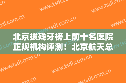 北京拔残牙榜上前十名医院正规机构评测！北京航天总医院口腔科看TOP榜谁更强？