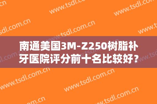 南通美国3M-Z250树脂补牙医院评分前十名比较好？南通殷海军口腔门诊部高分医院推荐