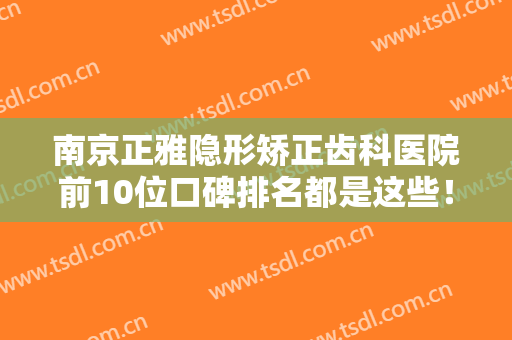 南京正雅隐形矫正齿科医院前10位口碑排名都是这些！南京皓齐口腔门诊部靠谱正规医美