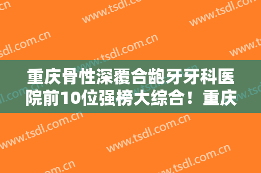重庆骨性深覆合龅牙牙科医院前10位强榜大综合！重庆美格尔齿科口腔门诊部爆款选择不亏