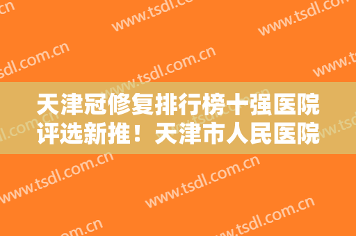 天津冠修复排行榜十强医院评选新推！天津市人民医院口腔科个个实力派，收藏不亏！