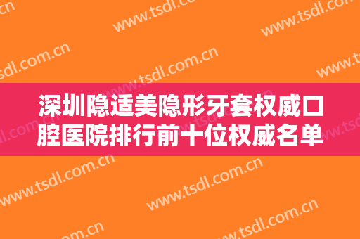 深圳隐适美隐形牙套权威口腔医院排行前十位权威名单表！深圳优贝口腔不吹不黑性价比超高