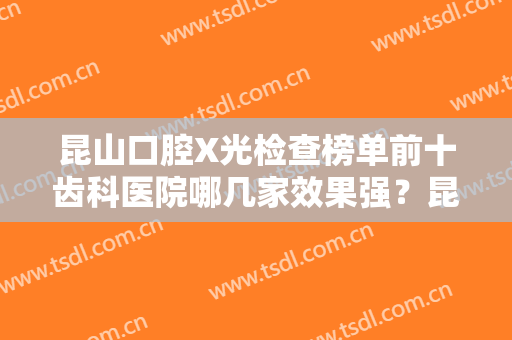 昆山口腔X光检查榜单前十齿科医院哪几家效果强？昆山牙博士口腔入围的都是当地医美领头羊