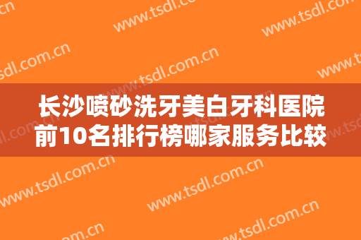 长沙喷砂洗牙美白牙科医院前10名排行榜哪家服务比较好？长沙美奥口腔河西院技术很权威