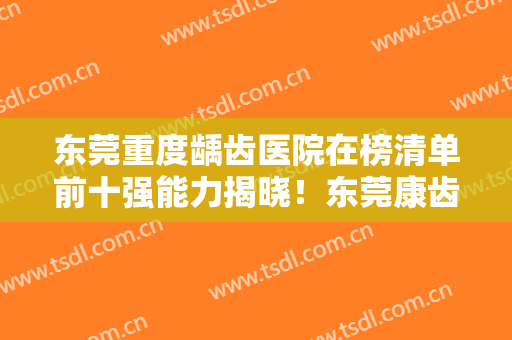 东莞重度龋齿医院在榜清单前十强能力揭晓！东莞康齿健口腔门诊部市民评价好正规不坑
