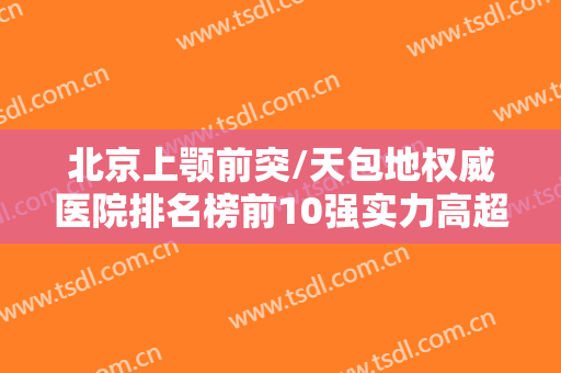 北京上颚前突/天包地权威医院排名榜前10强实力高超，北京昌平区优贝口腔每个实力都很强！