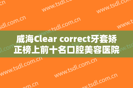 威海Clear correct牙套矫正榜上前十名口腔美容医院年中复盘！威海市立医院口腔科权威大咖尽在其中