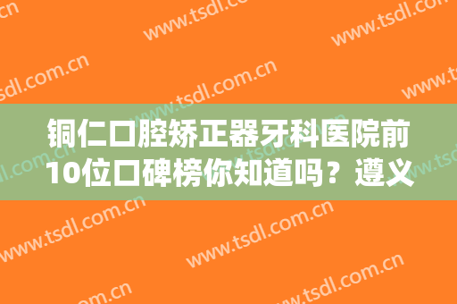 铜仁口腔矫正器牙科医院前10位口碑榜你知道吗？遵义医科大学附属口腔医院(铜仁分院)口碑红榜推荐
