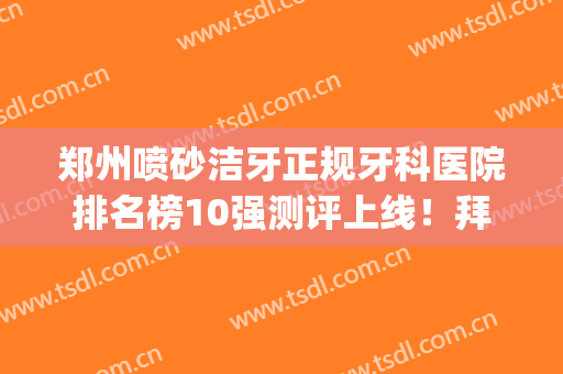 郑州喷砂洁牙正规牙科医院排名榜10强测评上线！拜博口腔(郑州农业路口腔医院)综合实力介绍评价！