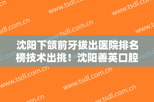 沈阳下颌前牙拔出医院排名榜技术出挑！沈阳善英口腔技术赞价格也亲民