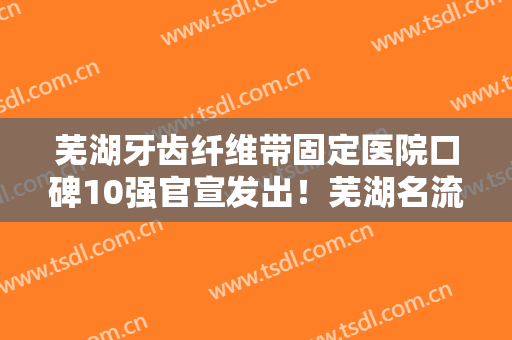 芜湖牙齿纤维带固定医院口碑10强官宣发出！芜湖名流口腔门诊上榜理由重点介绍