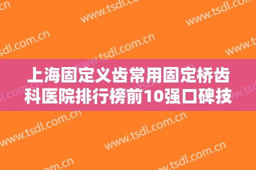 上海固定义齿常用固定桥齿科医院排行榜前10强口碑技术看得见！上海伊莱美口腔科专业医院任您挑选