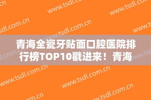 青海全瓷牙贴面口腔医院排行榜TOP10戳进来！青海省妇幼保健院口腔科好评如潮！