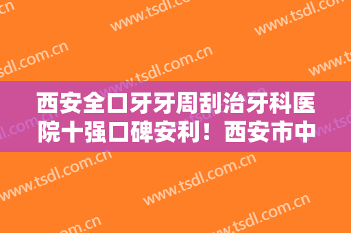 西安全口牙牙周刮治牙科医院十强口碑安利！西安市中医医院口腔科综合实力介绍评价！