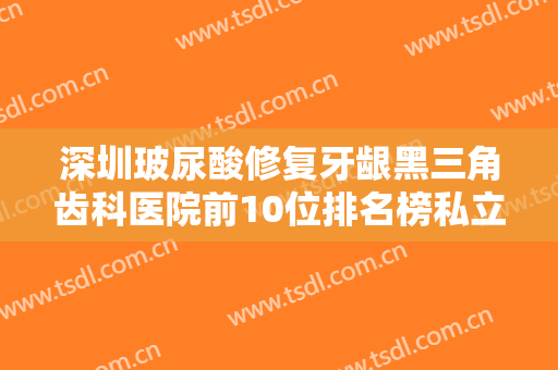 深圳玻尿酸修复牙龈黑三角齿科医院前10位排名榜私立盘点！深圳一鸣口腔门诊部靠谱技术先进