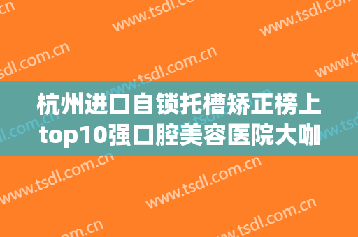 杭州进口自锁托槽矫正榜上top10强口腔美容医院大咖亲测！杭州爱齿口腔诊所口碑实力稳居榜一