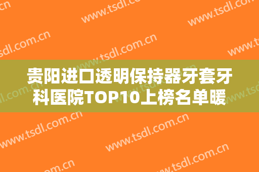 贵阳进口透明保持器牙套牙科医院TOP10上榜名单暖心巨献！贵阳艾尼口腔诊所实力口口相传