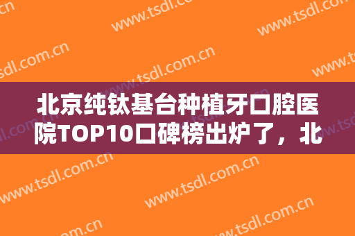 北京纯钛基台种植牙口腔医院TOP10口碑榜出炉了，北京怡然口腔诊所真实口碑横评分享