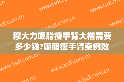 穆大力吸脂瘦手臂大楷需要多少钱?吸脂瘦手臂案例效果对比图_中国医学科学院整形外科医院