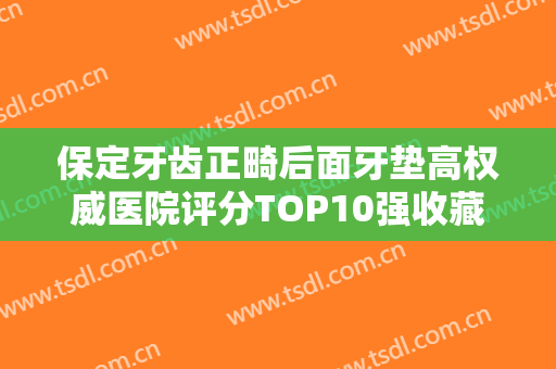 保定牙齿正畸后面牙垫高权威医院评分TOP10强收藏榜单公开！保定牙博士口腔基本介绍来了！