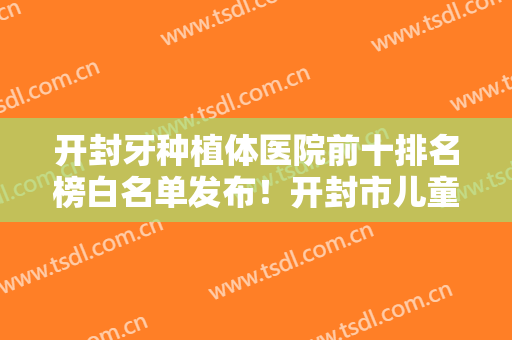 开封牙种植体医院前十排名榜白名单发布！开封市儿童医院口腔科技术点评好不好~