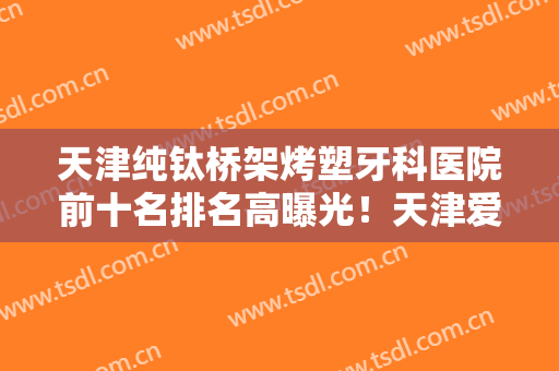 天津纯钛桥架烤塑牙科医院前十名排名高曝光！天津爱牙士口腔诊所网友真实评价一览