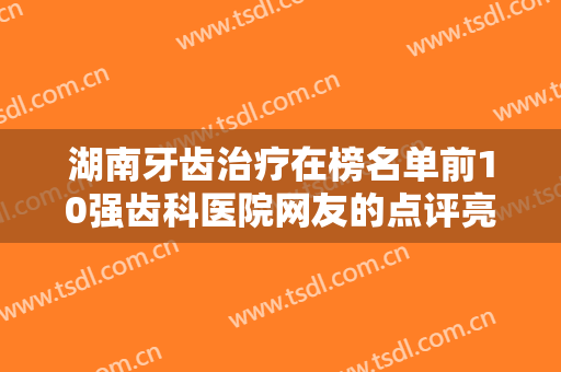湖南牙齿治疗在榜名单前10强齿科医院网友的点评亮了!湖南省中医附一医院口腔科女明星们爱去
