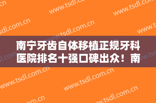 南宁牙齿自体移植正规牙科医院排名十强口碑出众！南宁黄燕口腔门诊部这几家深受网友信赖