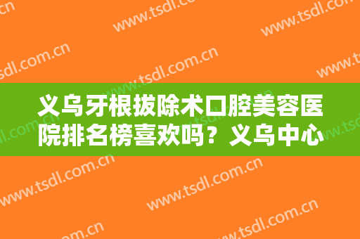 义乌牙根拔除术口腔美容医院排名榜喜欢吗？义乌中心医院口腔科技术实力一绝，选它没错！