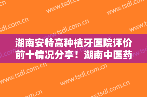 湖南安特高种植牙医院评价前十情况分享！湖南中医药大学第二附属医院口腔科整形医院合集，点击一览