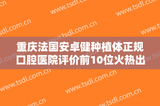 重庆法国安卓健种植体正规口腔医院评价前10位火热出炉！重庆爱思特口腔医院你比较喜欢哪一家