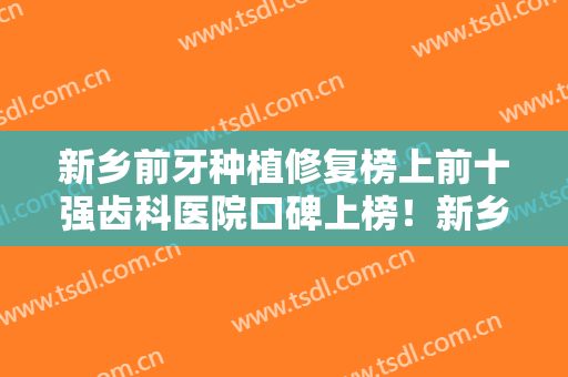 新乡前牙种植修复榜上前十强齿科医院口碑上榜！新乡壹颗牙口腔实力真实点评！