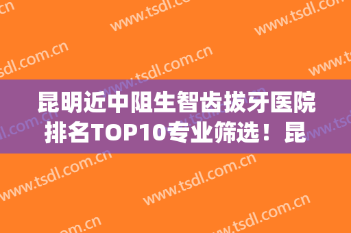 昆明近中阻生智齿拔牙医院排名TOP10专业筛选！昆明美奥口腔(万宏店)技术强的实力医生在这！