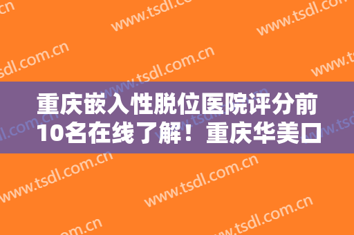 重庆嵌入性脱位医院评分前10名在线了解！重庆华美口腔医院实力口碑好