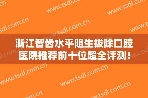 浙江智齿水平阻生拔除口腔医院推荐前十位超全评测！浙江省口腔医院家家实力均在线