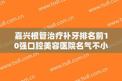 嘉兴根管治疗补牙排名前10强口腔美容医院名气不小！嘉兴南湖区中心医院口腔科口碑藏不住了！