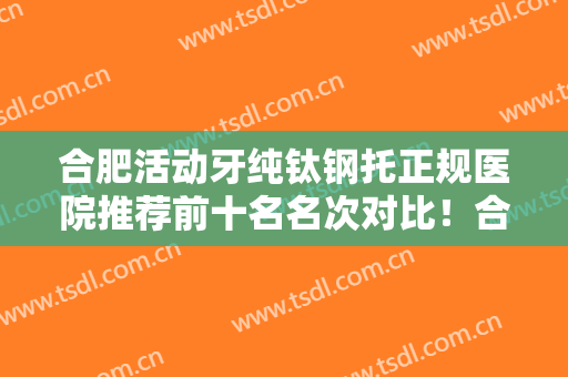 合肥活动牙纯钛钢托正规医院推荐前十名名次对比！合肥三爱口腔门诊部是正规有资质的