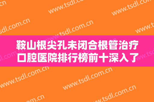 鞍山根尖孔未闭合根管治疗口腔医院排行榜前十深入了解，鞍山唐远亮口腔门诊部人气口碑都不赖！