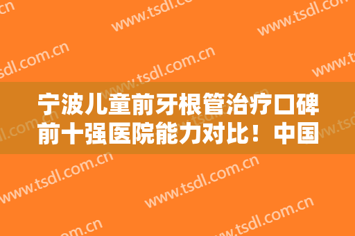 宁波儿童前牙根管治疗口碑前十强医院能力对比！中国科学院大学宁波华美医院口腔科稳居榜一