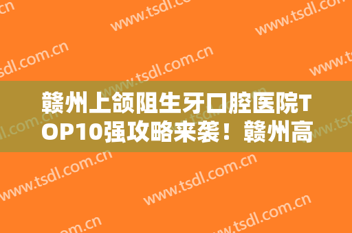 赣州上颌阻生牙口腔医院TOP10强攻略来袭！赣州高德口腔口碑反馈持续更新