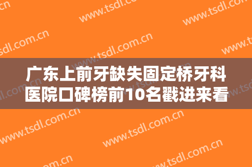广东上前牙缺失固定桥牙科医院口碑榜前10名戳进来看详情武警广东总队医院牙科等排名前十医院详细介绍，推荐收藏