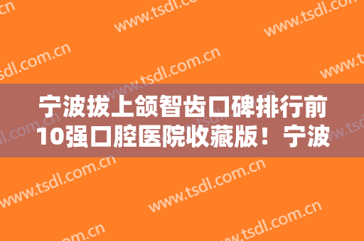 宁波拔上颌智齿口碑排行前10强口腔医院收藏版！宁波市中医院口腔科网友呼声高