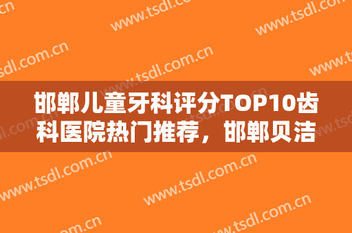 邯郸儿童牙科评分TOP10齿科医院热门推荐，邯郸贝洁口腔医院好还实惠
