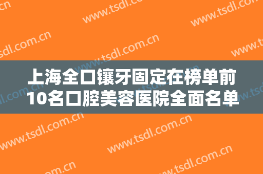 上海全口镶牙固定在榜单前10名口腔美容医院全面名单解析！上海瑞泰佳盛口腔门诊部技术实力强，更值得信赖