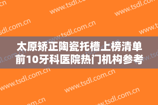 太原矫正陶瓷托槽上榜清单前10牙科医院热门机构参考！太原牙博士口腔门诊部口碑反馈好！