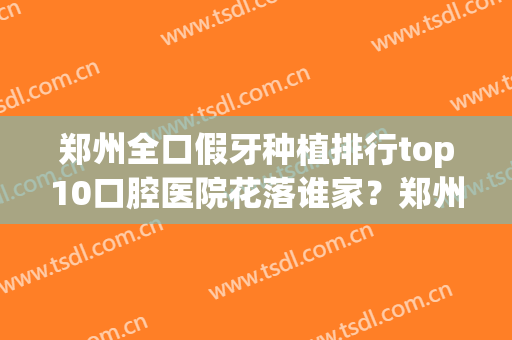 郑州全口假牙种植排行top10口腔医院花落谁家？郑州市中医院口腔科满意度贼高